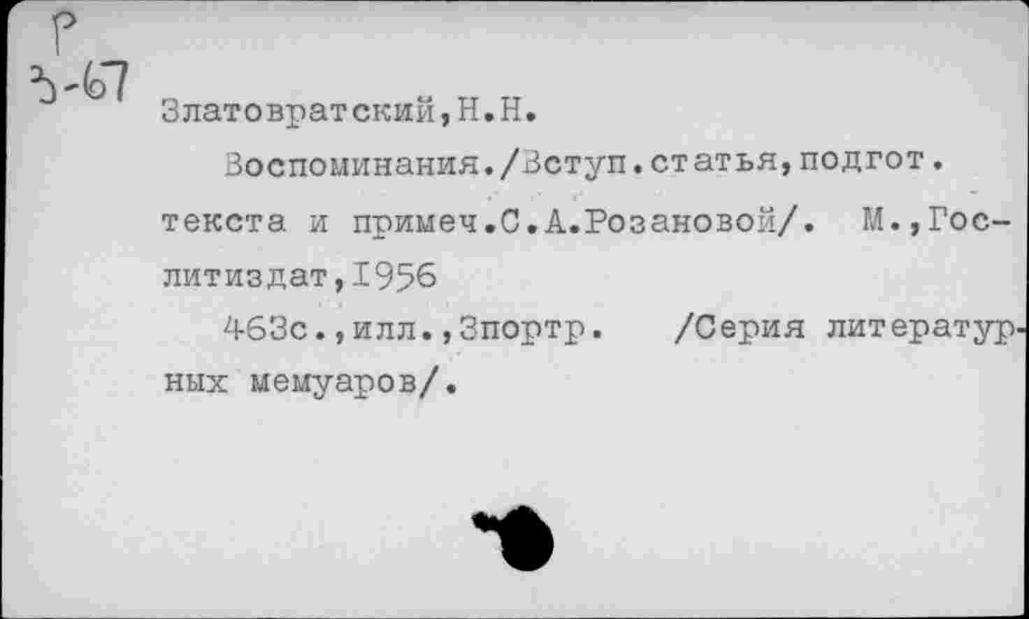 ﻿Златовратский,Н.Н.
Воспоминания./Вступ.статья,подгот.
текста и примеч.С.А.Розановой/. М.,Гослитиздат, 1956
463с.,илл•,Зпортр.	/Серия литератур
них мемуаров/.